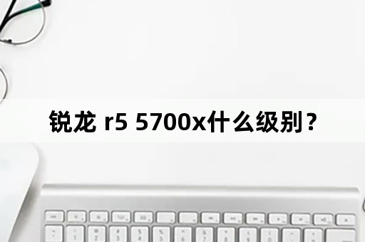 锐龙 r5 5700x什么级别？