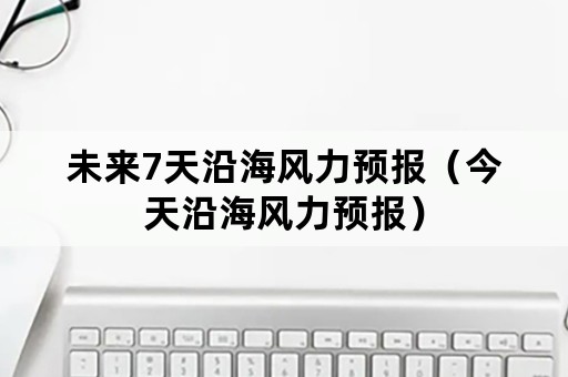 未来7天沿海风力预报（今天沿海风力预报）