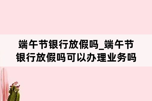 端午节银行放假吗_端午节银行放假吗可以办理业务吗