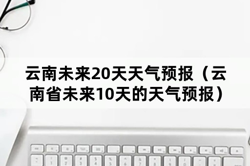 云南未来20天天气预报（云南省未来10天的天气预报）