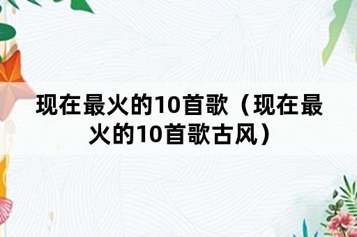 现在最火的10首歌（现在最火的10首歌古风）