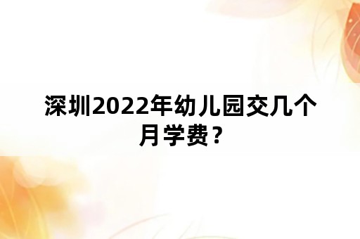 深圳2022年幼儿园交几个月学费？