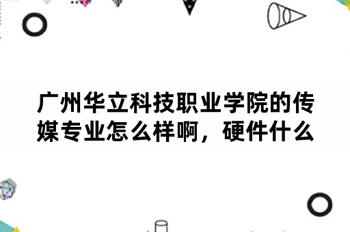 广州华立科技职业学院的传媒专业怎么样啊，硬件什么的都全吧？