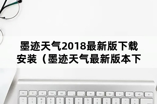 墨迹天气2018最新版下载安装（墨迹天气最新版本下载）