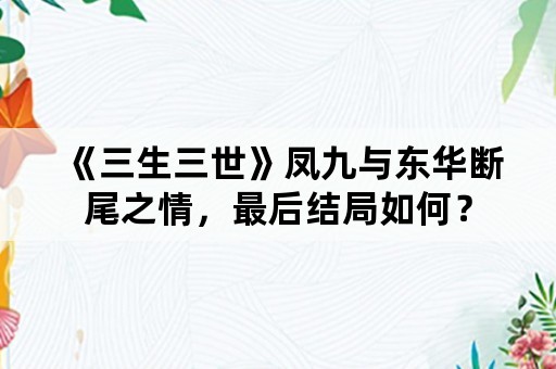 《三生三世》凤九与东华断尾之情，最后结局如何？