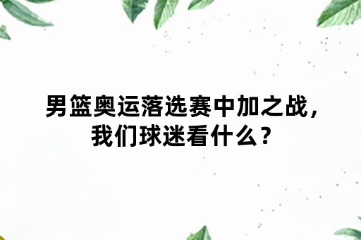 男篮奥运落选赛中加之战，我们球迷看什么？