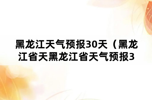 黑龙江天气预报30天（黑龙江省天黑龙江省天气预报30天）