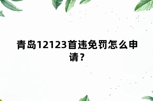 青岛12123首违免罚怎么申请？