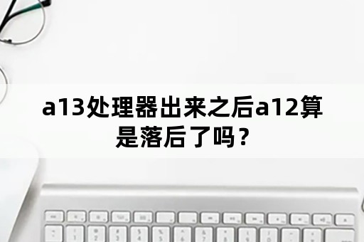 a13处理器出来之后a12算是落后了吗？