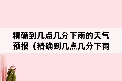 精确到几点几分下雨的天气预报（精确到几点几分下雨的天气预报app推荐）