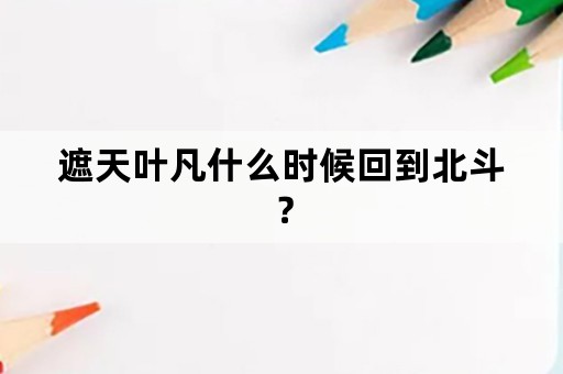 遮天叶凡什么时候回到北斗？