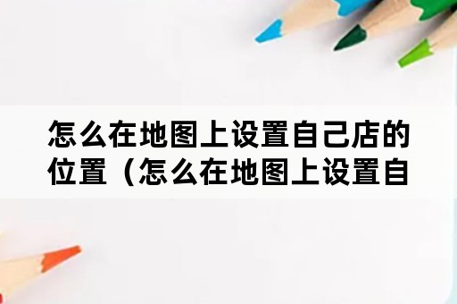 怎么在地图上设置自己店的位置（怎么在地图上设置自己店的位置百度地图）