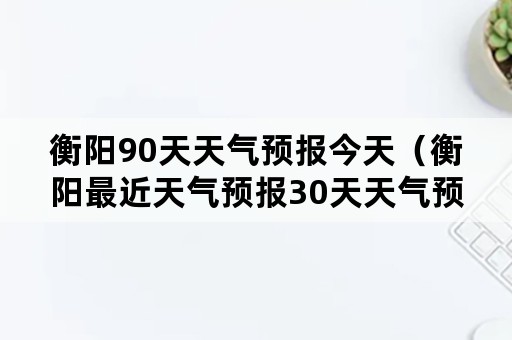 衡阳90天天气预报今天（衡阳最近天气预报30天天气预报）