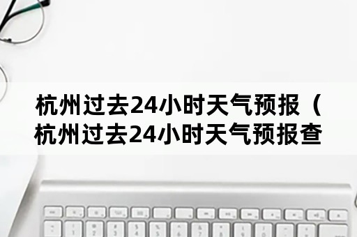 杭州过去24小时天气预报（杭州过去24小时天气预报查询）