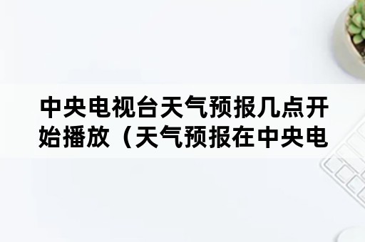 中央电视台天气预报几点开始播放（天气预报在中央电视台几点播出）