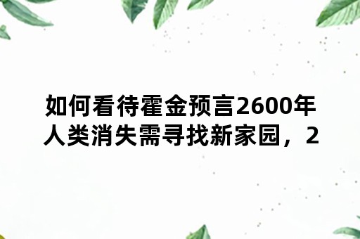 如何看待霍金预言2600年人类消失需寻找新家园，2215年地球将面临毁灭？