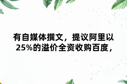 有自媒体撰文，提议阿里以25%的溢价全资收购百度，这靠谱吗？