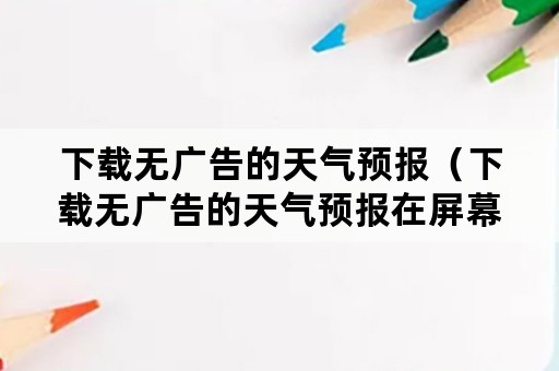 下载无广告的天气预报（下载无广告的天气预报在屏幕上）