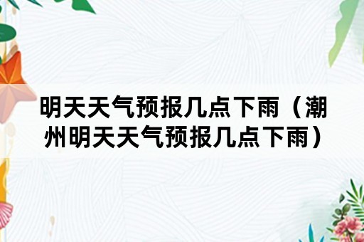 明天天气预报几点下雨（潮州明天天气预报几点下雨）