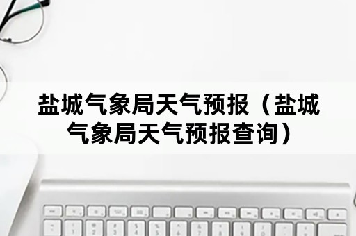 盐城气象局天气预报（盐城气象局天气预报查询）