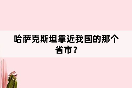 哈萨克斯坦靠近我国的那个省市？