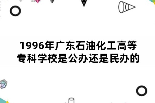 1996年广东石油化工高等专科学校是公办还是民办的？