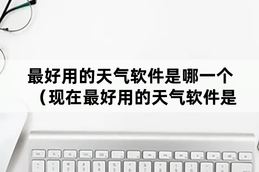 最好用的天气软件是哪一个（现在最好用的天气软件是哪款）