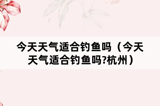 今天天气适合钓鱼吗（今天天气适合钓鱼吗?杭州）