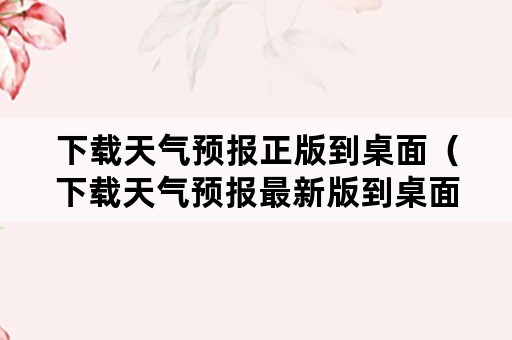 下载天气预报正版到桌面（下载天气预报最新版到桌面）