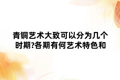 青铜艺术大致可以分为几个时期?各期有何艺术特色和重要的代表作品？