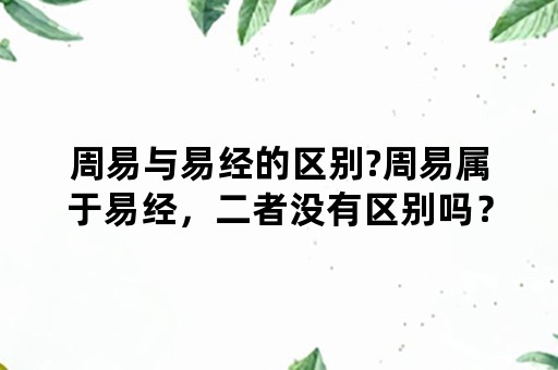 周易与易经的区别?周易属于易经，二者没有区别吗？