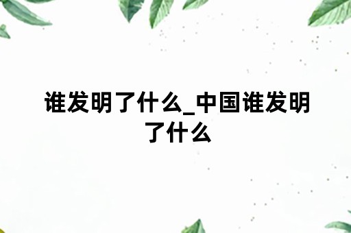 谁发明了什么_中国谁发明了什么