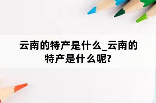 云南的特产是什么_云南的特产是什么呢?