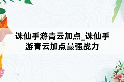 诛仙手游青云加点_诛仙手游青云加点最强战力