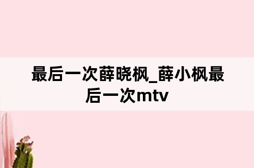 最后一次薛晓枫_薛小枫最后一次mtv