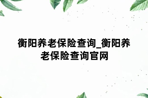 衡阳养老保险查询_衡阳养老保险查询官网