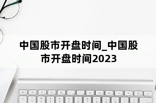 中国股市开盘时间_中国股市开盘时间2023