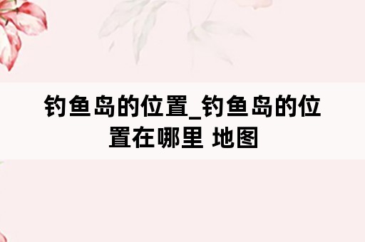 钓鱼岛的位置_钓鱼岛的位置在哪里 地图