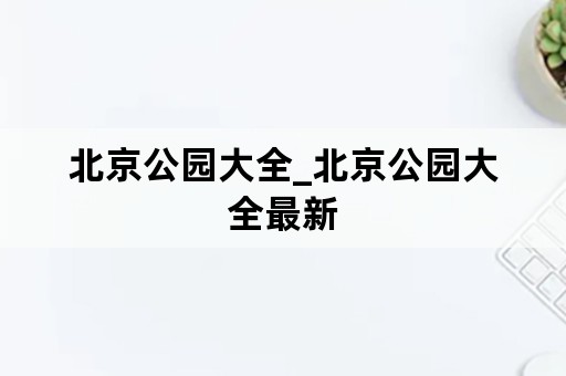 北京公园大全_北京公园大全最新