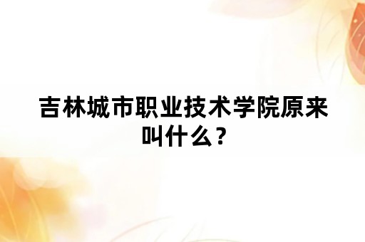 吉林城市职业技术学院原来叫什么？