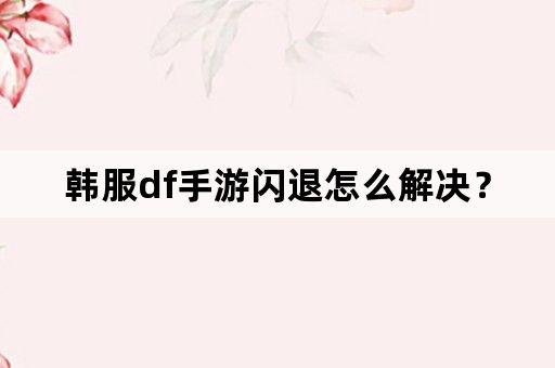 韩服df手游闪退怎么解决？