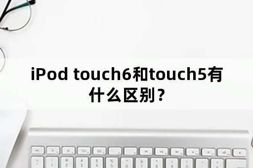 iPod touch6和touch5有什么区别？