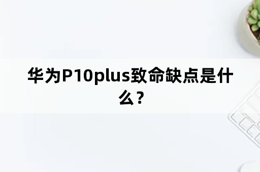 华为P10plus致命缺点是什么？