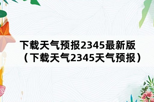 下载天气预报2345最新版（下载天气2345天气预报）