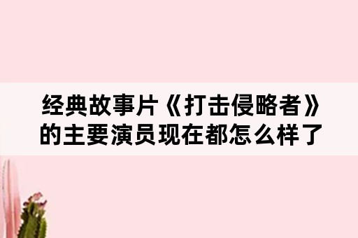 经典故事片《打击侵略者》的主要演员现在都怎么样了？如何评价他们的演技？