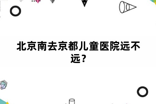 北京南去京都儿童医院远不远？