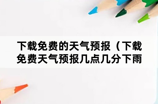 下载免费的天气预报（下载免费天气预报几点几分下雨）