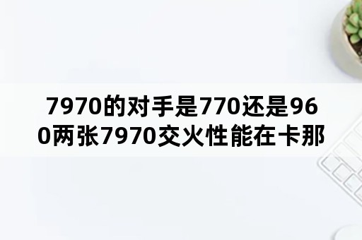 7970的对手是770还是960两张7970交火性能在卡那个档次？