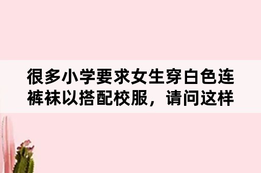 很多小学要求女生穿白色连裤袜以搭配校服，请问这样对女孩子有什么好处？