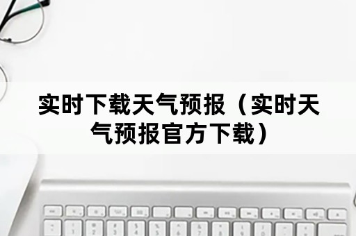 实时下载天气预报（实时天气预报官方下载）